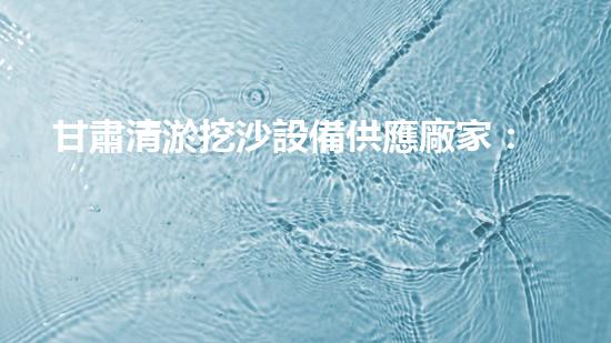 甘肅清淤挖沙設備供應廠家：創(chuàng)新科技助力河道治理，你知道他們的秘密武器是什么？